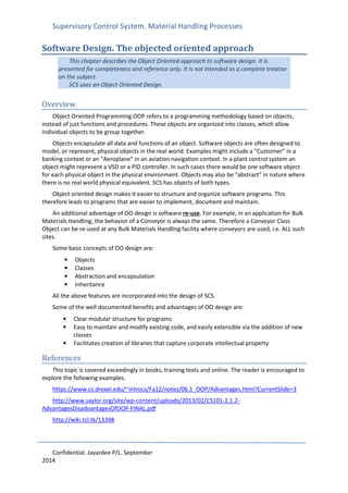 Supervisory Control System. Material Handling Processes
Confidential. Jayardee P/L. September
2014
Software Design. The objected oriented approach
This chapter describes the Object Oriented approach to software design. It is
presented for completeness and reference only. It is not intended as a complete treatise
on the subject.
SCS uses an Object Oriented Design.
Overview
Object Oriented Programming OOP refers to a programming methodology based on objects,
instead of just functions and procedures. These objects are organized into classes, which allow
individual objects to be group together.
Objects encapsulate all data and functions of an object. Software objects are often designed to
model, or represent, physical objects in the real world. Examples might include a “Customer” in a
banking context or an “Aeroplane” in an aviation navigation context. In a plant control system an
object might represent a VSD or a PID controller. In such cases there would be one software object
for each physical object in the physical environment. Objects may also be “abstract” in nature where
there is no real world physical equivalent. SCS has objects of both types.
Object oriented design makes it easier to structure and organize software programs. This
therefore leads to programs that are easier to implement, document and maintain.
An additional advantage of OO design is software re-use. For example, in an application for Bulk
Materials Handling, the behavior of a Conveyor is always the same. Therefore a Conveyor Class
Object can be re-used at any Bulk Materials Handling facility where conveyors are used, i.e. ALL such
sites.
Some basic concepts of OO design are:
• Objects
• Classes
• Abstraction and encapsulation
• Inheritance
All the above features are incorporated into the design of SCS.
Some of the well documented benefits and advantages of OO design are:
• Clear modular structure for programs
• Easy to maintain and modify existing code, and easily extensible via the addition of new
classes
• Facilitates creation of libraries that capture corporate intellectual property
References
This topic is covered exceedingly in books, training texts and online. The reader is encouraged to
explore the following examples.
https://www.cs.drexel.edu/~introcs/Fa12/notes/06.1_OOP/Advantages.html?CurrentSlide=3
http://www.saylor.org/site/wp-content/uploads/2013/02/CS101-2.1.2-
AdvantagesDisadvantagesOfOOP-FINAL.pdf
http://wiki.tcl.tk/13398
 