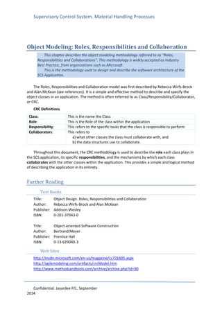 Supervisory Control System. Material Handling Processes
Confidential. Jayardee P/L. September
2014
Object Modeling: Roles, Responsibilities and Collaboration
This chapter describes the object modeling methodology referred to as “Roles,
Responsibilities and Collaborations”. This methodology is widely accepted as Industry
Best Practice, from organizations such as Microsoft.
This is the methodology used to design and describe the software architecture of the
SCS Application.
The Roles, Responsibilities and Collaboration model was first described by Rebecca Wirfs-Brock
and Alan McKean (see references). It is a simple and effective method to describe and specify the
object classes in an application. The method is often referred to as Class/Responsibility/Collaborator,
or CRC.
CRC Definitions
Class: This is the name the Class
Role: This is the Role of the class within the application
Responsibility: This refers to the specific tasks that the class is responsible to perform
Collaborators: This refers to
a) what other classes the class must collaborate with, and
b) the data structures use to collaborate.
Throughout this document, the CRC methodology is used to describe the role each class plays in
the SCS application, its specific responsibilities, and the mechanisms by which each class
collaborates with the other classes within the application. This provides a simple and logical method
of describing the application in its entirety.
Further Reading
Text Books
Title: Object Design. Roles, Responsibilities and Collaboration
Author: Rebecca Wirfs-Brock and Alan McKean
Publisher: Addison-Wesley
ISBN: 0-201-37943-0
Title: Object-oriented Software Construction
Author: Bertrand Meyer
Publisher: Prentice Hall
ISBN: 0-13-629049-3
Web Sites
http://msdn.microsoft.com/en-us/magazine/cc721605.aspx
http://agilemodeling.com/artifacts/crcModel.htm
http://www.methodsandtools.com/archive/archive.php?id=90
 