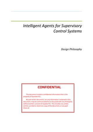Intelligent Agents for Supervisory
Control Systems
Design Philosophy
CONFIDENTIAL
This document contains confidential information that is the
property of Jayardee P/L.
No part of this document, nor any information contained in this
document, may be communicated to or discussed with any third party
without written consent of Jayadee P/L. This includes any verbal,
written, printed or electronic copy of the document, or any part
there-of.
 