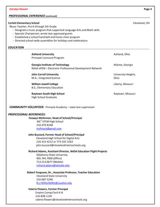 Carolyn Hoover Page 3
PROFESSIONAL EXPERIENCE (continued)
Corlett Elementary School Cleveland, OH
Music Teacher, Pre-K through 5th Grade
- Designed a music program that supported Language Arts and Math skills
- Specials Chairperson; wrote two approved grants
- Established a school hand bell and honor choir program
- Directed school-wide assemblies for holidays and celebrations
EDUCATION
Ashland University Ashland, Ohio
Principal Licensure Program
Georgia Institute of Technology Atlanta, Georgia
NASA ePDN – Electronic Professional Development Network
John Carroll University University Heights,
M.A., Integrated Science Ohio
William Jewell College Liberty, Missouri
B.S., Elementary Education
Raytown South High School Raytown, Missouri
High School Graduate
COMMUNITY VOLUNTEER: Pinnacle Academy – state test supervision
PROFESSIONAL REFERENCES:
Feowyn McKinnon, Head of School/Principal
MC2
STEM High School
216-970-8148
msfmack@gmail.com
John Buzzard, Former Head of School/Principal
Cleveland High School for Digital Arts
216-315-4212 or 773-332-2263
john.buzzard@clevelandmetroschools.org
Richard Adams, Assistant Director, NASA Education Flight Projects
Oklahoma State University
405.744.7909 (Office)
713.213.0677 (Mobile)
richard.adams@okstate.edu
Robert Ferguson, Dr., Associate Professor, Teacher Education
Cleveland State University
216-687-5240
R.L.FERGUSON1@csuohio.edu
Valerie Flowers, Former Principal
Empire CompuTech K-8
216-838-1150
valerie.flowers@clevelandmetroschools.org
 