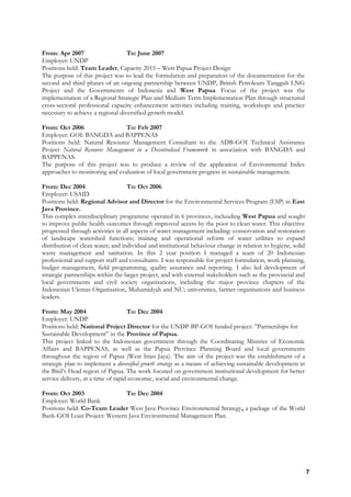 From: Apr 2007 To: June 2007
Employer: UNDP
Positions held: Team Leader, Capacity 2015 – West Papua Project Design
The purpose of this project was to lead the formulation and preparation of the documentation for the
second and third phases of an ongoing partnership between UNDP, British Petroleum Tangguh LNG
Project and the Governments of Indonesia and West Papua. Focus of the project was the
implementation of a Regional Strategic Plan and Medium Term Implementation Plan through structured
cross-sectoral professional capacity enhancement activities including training, workshops and practice
necessary to achieve a regional diversified growth model.
From: Oct 2006 To: Feb 2007
Employer: GOI: BANGDA and BAPPENAS
Positions held: Natural Resource Management Consultant to the ADB-GOI Technical Assistance
Project Natural Resource Management in a Decentralised Framework in association with BANGDA and
BAPPENAS.
The purpose of this project was to produce a review of the application of Environmental Index
approaches to monitoring and evaluation of local government progress in sustainable management.
From: Dec 2004 To: Oct 2006
Employer: USAID
Positions held: Regional Advisor and Director for the Environmental Services Program (ESP) in East
Java Province.
This complex interdisciplinary programme operated in 6 provinces, incluuding West Papua and sought
to improve public health outcomes through improved access by the poor to clean water. This objective
progressed through activities in all aspects of water management including: conservation and restoration
of landscape watershed functions; training and operational reform of water utilities to expand
distribution of clean water; and individual and institutional behaviour change in relation to hygiene, solid
waste management and sanitation. In this 2 year position I managed a team of 20 Indonesian
professional and support staff and consultants. I was responsible for project formulation, work planning,
budget management, field programming, quality assurance and reporting. I also led development of
strategic partnerships within the larger project, and with external stakeholders such as the provincial and
local governments and civil society organisations, including the major province chapters of the
Indonesian Ulemas Organisation, Muhamidyah and NU; universities, farmer organisations and business
leaders.
From: May 2004 To: Dec 2004
Employer: UNDP
Positions held: National Project Director for the UNDP-BP-GOI funded project: ”Partnerships for
Sustainable Development” in the Province of Papua.
This project linked to the Indonesian government through the Coordinating Minister of Economic
Affairs and BAPPENAS, as well as the Papua Province Planning Board and local governments
throughout the region of Papua (West Irian Jaya). The aim of the project was the establishment of a
strategic plan to implement a diversified growth strategy as a means of achieving sustainable development in
the Bird’s Head region of Papua. The work focused on government institutional development for better
service delivery, at a time of rapid economic, social and environmental change.
From: Oct 2003 To: Dec 2004
Employer: World Bank
Positions held: Co-Team Leader West Java Province Environmental Strategy, a package of the World
Bank-GOI Loan Project: Western Java Environmental Management Plan.
7
 