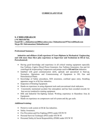 CURRICULAM VITAE
S. CHIDAMBARAM
(+91 9843150730)
Email ID: s_chidambaram2006@yahoo.com, Chidambaram1974@rediffmail.com
Skype ID: Subramanian.Chidambaram3
Professional Summary:
industries and offshore (Gulf experience 8 Years Diploma in Mechanical Engineering
and with more than 18yrs plus experience as Supervisor and Technician in Oil & Gas,
Petrochemical)
• Having good knowledge and experience in all critical rotating equipment especially
Gas Turbines, Captive Diesel Power Generator, Gas Turbines Generators, Gas and Air
centrifugal & reciprocating Compressors and pumps used in Oil and Gas industries.
• Indebted with good communication skills, aptitude and specialized in Start-up,
Normalize, Operations and Commissioning of Equipment in Oil, Gas and
Petrochemical Plants.
• Knowledge of Safety procedures, H2S awareness, confined space entry, breathing
apparatus usage in oil & Gas industries.
• Inspection of Rotating Equipment.
• Hands-on experience in using alignment tools and conventional clock indicators.
• Consistently maintained accident free atmosphere and has been awarded rewards for
best service rendered to rotating equipment.
• HSE and Industrial fire-fighting trained. Working experience in Hazardous Area &
Equipment.
• Hands on experience on compressors seal oil system and dry gas seals.
Additional training:
• Permit to work system in Oil & Gas industries.
• Safety Awareness.
• Fire Prevention and Fire Fighting (FPFF) under STCW 95
• Personal Survival Technique (PST) under STCW 95
• Personnel Safety & Social Responsibility (PSSR) under STCW 95
 