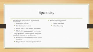 Spasticity
• Spasticity is a subset of hypertonia
• Overactive reflexes
• Involuntary movements
• Feel a “catch” with passive movement
• May lead to contractures if unmanaged
• Clonus: Repetitive contractions in antagonist
muscles in response to rapid stretch
• Can be associated with moderate-severe
spasticity
• Finger flexors and ankle plantar flexors
• Medical management
• Botox injections
• Baclofen pump
 