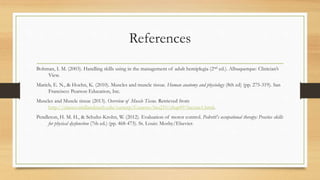 References
Bohman, I. M. (2003). Handling skills using in the management of adult hemiplegia (2nd ed.). Albuquerque: Clinician’s
View.
Marieb, E. N., & Hoehn, K. (2010). Muscles and muscle tissue. Human anatomy and physiology (8th ed) (pp. 275-319). San
Francisco: Pearson Education, Inc.
Muscles and Muscle tissue (2013). Overview of Muscle Tissue. Retrieved from
http://classes.midlandstech.edu/carterp/Courses/bio210/chap09/lecture1.html.
Pendleton, H. M. H., & Schultz-Krohn, W. (2012). Evaluation of motor control. Pedretti's occupational therapy: Practice skills
for physical dysfunction (7th ed.) (pp. 468-473). St. Louis: Mosby/Elsevier.
 