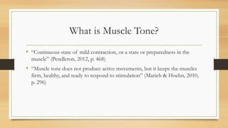 What is Muscle Tone?
• “Continuous state of mild contraction, or a state or preparedness in the
muscle” (Pendleton, 2012, p. 468)
• “Muscle tone does not produce active movements, but it keeps the muscles
firm, healthy, and ready to respond to stimulation” (Marieb & Hoehn, 2010,
p. 296)
 