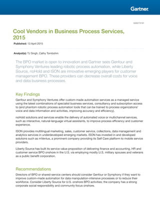 G00273191
Cool Vendors in Business Process Services,
2015
Published: 13 April 2015
Analyst(s): TJ Singh, Cathy Tornbohm
The BPO market is open to innovation and Gartner sees Genfour and
Symphony Ventures leading robotic process automation, while Liberty
Source, noHold and ISON are innovative emerging players for customer
management BPO. These providers can decrease overall costs for voice
and data business processes.
Key Findings
Genfour and Symphony Ventures offer custom-made automation services as a managed service
using the latest combinations of specialist business services, consultancy and subscription access
to (and phantom robotic process automation tools that can be trained to process organizations'
voice and data information and activities, improving accuracy and efficiency).
noHold solutions and services enable the delivery of automated voice or multichannel services,
such as interactive, natural-language virtual assistants, to improve process efficiency and customer
experience.
ISON provides multilingual marketing, sales, customer service, collections, data management and
analytics services in underdeveloped emerging markets. ISON has invested in and developed
solutions such as mVentus, a prominent company providing its Self Care platform to mobile service
providers.
Liberty Source has built its service value proposition of delivering finance and accounting, HR and
customer service BPO onshore in the U.S. via employing mostly U.S. military spouses and veterans
as a public benefit corporation.
Recommendations
Directors of BPO or shared-service centers should consider Genfour or Symphony if they want to
improve custom-made automation for data manipulation-intensive processes or to reduce their
workforce. Consider Liberty Source for U.S. onshore BPO activities; the company has a strong
corporate social responsibility and community focus onshore.
 