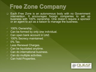  Each Free Zone is an autonomous body with no Government
intervention. It encourages foreign companies to set up
business with 100% ownership. One doesn’t require a sponsor
or an agent to act as a liaison to manage the business.
 100% Ownership.
 Can be formed by only one individual.
 Can open bank account in UAE.
 100% Secrecy maintained.
 0% Tax.
 Less Renewal Charges.
 Can be liquidated anytime.
 Can do international business.
 Can do multiple activities.
 Can hold Properties.
 