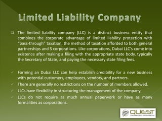  The limited liability company (LLC) is a distinct business entity that
combines the corporate advantage of limited liability protection with
“pass-through” taxation, the method of taxation afforded to both general
partnerships and S corporations. Like corporations, Dubai LLC’s come into
existence after making a filing with the appropriate state body, typically
the Secretary of State, and paying the necessary state filing fees.
 Forming an Dubai LLC can help establish credibility for a new business
with potential customers, employees, vendors, and partners.
 There are generally no restrictions on the number of members allowed.
 LLCs have flexibility in structuring the management of the company.
 LLCs do not require as much annual paperwork or have as many
formalities as corporations.
 