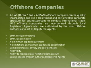  A UAE (JAFZA / RAK / AJMAN) offshore company can be quickly
incorporated and it is a tax efficient and cost effective corporate
structure for businesspersons to conduct international trade.
UAE offshore companies are incorporated through local
Registered Agents who are authorized by the local offshore
authorities to act as Registered Agents.
 100% Foreign ownership
 100% Tax exemption
 No minimum capital requirement
 No limitations on maximum capital and denomination
 Complete financial privacy and confidentiality
 Anonymity
 Ability to maintain local / offshore bank account
 Can be opened through authorized Registered Agents
 