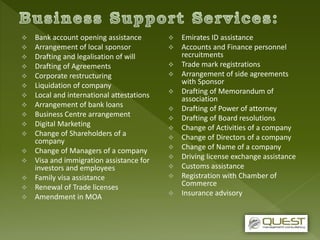 Bank account opening assistance
 Arrangement of local sponsor
 Drafting and legalisation of will
 Drafting of Agreements
 Corporate restructuring
 Liquidation of company
 Local and international attestations
 Arrangement of bank loans
 Business Centre arrangement
 Digital Marketing
 Change of Shareholders of a
company
 Change of Managers of a company
 Visa and immigration assistance for
investors and employees
 Family visa assistance
 Renewal of Trade licenses
 Amendment in MOA
 Emirates ID assistance
 Accounts and Finance personnel
recruitments
 Trade mark registrations
 Arrangement of side agreements
with Sponsor
 Drafting of Memorandum of
association
 Drafting of Power of attorney
 Drafting of Board resolutions
 Change of Activities of a company
 Change of Directors of a company
 Change of Name of a company
 Driving license exchange assistance
 Customs assistance
 Registration with Chamber of
Commerce
 Insurance advisory
 