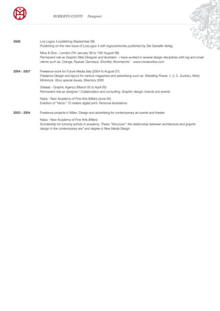 2008		 Los Logos 4 publishing (September 08)			
		Publishing on the new issue of LosLogos 4 with logos/artworks published by Die Gestalte Verlag
		 Mice & Dice - London (7th January 08 to 15th August 08)			
		Permanent role as Graphic Web Designer and illustrator - I have worked in several design disciplines with big and small 	
		 clients such as: Orange, Ryanair, Gamesys, Shortlist, Bonmarche’.	 www.miceandice.com
2004 - 2007	 Freelance work for Future Media Italy (2004 to August 07)
	 	 Freelance Design and layout for various magazines and advertising such as: Wrestling Power, 1, 2, 3...Sudoku, Mobì, 	
		 Motorock, Xbox special issues, Directory 2005
		 Zetalab - Graphic Agency (March 05 to April 05)		
	 	 Permanent role as designer / Collaboration and consulting. Graphic design, brands and events
		 Naba - New Academy of Fine Arts (Milan) (June 05)		
	 	 Exibition of “Vecto” 15 meters digital print. Personal illustrations	
							
2003 - 2004	 Freelance projects in Milan. Design and advertising for contemporary art events and theatre
		
		 Naba - New Academy of Fine Arts (Milan) 	
	 	 Scholarship for tutoring activity in academy. Thesis “Structure”: the relationship between architecture and graphic 	 	
	 	 design in the contemporary era” and degree in New Media Design
ROBERTO CONTI Designer
 