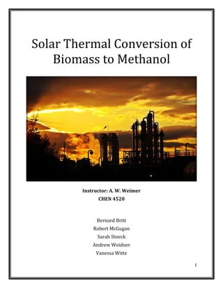 1
Solar Thermal Conversion of
Biomass to Methanol
Instructor: A. W. Weimer
CHEN 4520
Bernard Britt
Robert McGugan
Sarah Stoeck
Andrew Weidner
Vanessa Witte
 