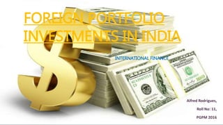 FOREIGN PORTFOLIO
INVESTMENTS IN INDIA
INTERNATIONAL FINANCE
Alfred Rodrigues,
Roll No: 11,
PGPM 2016
 