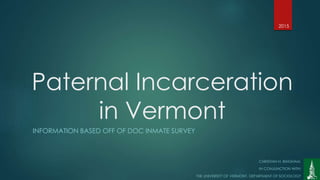Paternal Incarceration
in Vermont
INFORMATION BASED OFF OF DOC INMATE SURVEY
CHRISTIAN H. BINGHAM.
IN CONJUNCTION WITH:
THE UNIVERSITY OF VERMONT, DEPARTMENT OF SOCIOLOGY
2015
 