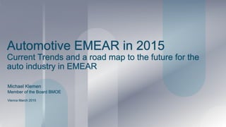 Automotive EMEAR in 2015
Current Trends and a road map to the future for the
auto industry in EMEAR
Michael Klemen
Vienna March 2015
Member of the Board BMOE
 