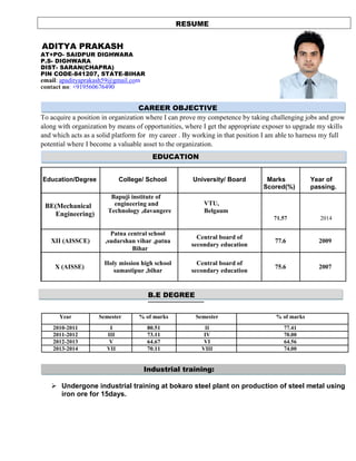 RESUME
ADITYA PRAKASH
AT+PO- SAIDPUR DIGHWARA
P.S- DIGHWARA
DIST- SARAN(CHAPRA)
PIN CODE-841207, STATE-BIHAR
email: apadityaprakash59@gmail.com
contact no: +919560676490
CAREER OBJECTIVE
To acquire a position in organization where I can prove my competence by taking challenging jobs and grow
along with organization by means of opportunities, where I get the appropriate exposer to upgrade my skills
and which acts as a solid platform for my career . By working in that position I am able to harness my full
potential where I become a valuable asset to the organization.
EDUCATION
Education/Degree College/ School University/ Board Marks
Scored(%)
Year of
passing.
BE(Mechanical
Engineering)
Bapuji institute of
engineering and
Technology ,davangere
VTU,
Belgaum
71.57 2014
Patna central school
Central board of
XII (AISSCE) ,sudarshan vihar ,patna 77.6 2009
secondary education
Bihar
X (AISSE)
Holy mission high school Central board of
75.6 2007
samastipur ,bihar secondary education
B.E DEGREE
Year Semester % of marks Semester % of marks
2010-2011 I 80.51 II 77.41
2011-2012 III 73.11 IV 70.00
2012-2013 V 64.67 VI 64.56
2013-2014 VII 70.11 VIII 74.00
Industrial training:
 Undergone industrial training at bokaro steel plant on production of steel metal using
iron ore for 15days.
 