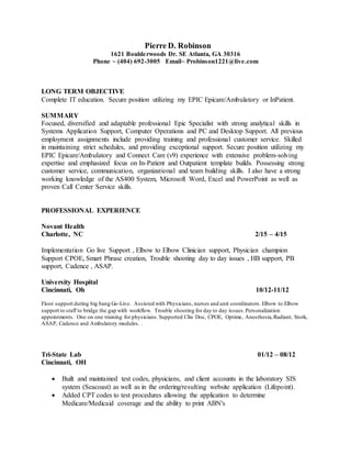 Pierre D. Robinson
1621 Boulderwoods Dr. SE Atlanta, GA 30316
Phone ~ (404) 692-3005 Email~ Probinson1221@live.com
LONG TERM OBJECTIVE
Complete IT education. Secure position utilizing my EPIC Epicare/Ambulatory or InPatient.
SUMMARY
Focused, diversified and adaptable professional Epic Specialist with strong analytical skills in
Systems Application Support, Computer Operations and PC and Desktop Support. All previous
employment assignments include providing training and professional customer service. Skilled
in maintaining strict schedules, and providing exceptional support. Secure position utilizing my
EPIC Epicare/Ambulatory and Connect Care (v9) experience with extensive problem-solving
expertise and emphasized focus on In-Patient and Outpatient template builds. Possessing strong
customer service, communication, organizational and team building skills. I also have a strong
working knowledge of the AS400 System, Microsoft Word, Excel and PowerPoint as well as
proven Call Center Service skills.
PROFESSIONAL EXPERIENCE
Novant Health
Charlotte, NC 2/15 – 4/15
Implementation Go live Support , Elbow to Elbow Clinician support, Physician champion
Support CPOE, Smart Phrase creation, Trouble shooting day to day issues , HB support, PB
support, Cadence , ASAP.
University Hospital
Cincinnati, Oh 10/12-11/12
Floor support during big bang Go-Live. Assisted with Physicians, nurses and unit coordinators. Elbow to Elbow
support to staff to bridge the gap with workflow. Trouble shooting for day to day issues.Personalization
appointments. One on one training for physicians.Supported Clin Doc, CPOE, Optime, Anesthesia,Radiant, Stork,
ASAP, Cadence and Ambulatory modules. .
Tri-State Lab 01/12 – 08/12
Cincinnati, OH
 Built and maintained test codes, physicians, and client accounts in the laboratory SIS
system (Seacoast) as well as in the ordering/resulting website application (Lifepoint).
 Added CPT codes to test procedures allowing the application to determine
Medicare/Medicaid coverage and the ability to print ABN's
 