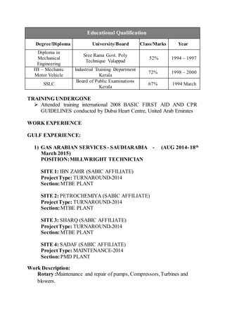Educational Qualification
Degree/Diploma University/Board Class/Marks Year
Diploma in
Mechanical
Engineering
Sree Rama Govt. Poly
Technique Valappad
52% 1994 – 1997
ITI – Mechanic
Motor Vehicle
Industrial Training Department
Kerala
72% 1998 – 2000
SSLC
Board of Public Examinations
Kerala
67% 1994 March
TRAINING UNDERGONE
 Attended training international 2008 BASIC FIRST AID AND CPR
GUIDELINES conducted by Dubai Heart Centre, United Arab Emirates
WORK EXPERIENCE
GULF EXPERIENCE:
1) GAS ARABIAN SERVICES - SAUDIARABIA - (AUG 2014-18th
March 2015)
POSITION:MILLWRIGHT TECHNICIAN
SITE 1: IBN ZAHR (SABIC AFFILIATE)
ProjectType: TURNAROUND-2014
Section:MTBE PLANT
SITE 2: PETROCHEMIYA (SABIC AFFILIATE)
ProjectType: TURNAROUND-2014
Section:MTBE PLANT
SITE 3: SHARQ (SABIC AFFILIATE)
ProjectType: TURNAROUND-2014
Section:MTBE PLANT
SITE 4: SADAF (SABIC AFFILIATE)
ProjectType: MAINTENANCE-2014
Section:PMD PLANT
Work Description:
Rotary :Maintenance and repair of pumps, Compressors,Turbines and
blowers.
 