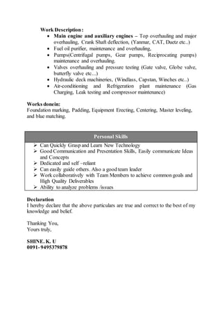 Work Description:
 Main engine and auxiliary engines – Top overhauling and major
overhauling, Crank Shaft deflection, (Yanmar, CAT, Duetz etc..)
 Fuel oil purifier, maintenance and overhauling,
 Pumps(Centrifugal pumps, Gear pumps, Reciprocating pumps)
maintenance and overhauling.
 Valves overhauling and pressure testing (Gate valve, Globe valve,
butterfly valve etc...)
 Hydraulic deck machineries, (Windlass, Capstan, Winches etc..)
 Air-conditioning and Refrigeration plant maintenance (Gas
Charging, Leak testing and compressor maintenance)
Works donein:
Foundation marking, Padding, Equipment Erecting, Centering, Master leveling,
and blue matching.
Personal Skills
 Can Quickly Grasp and Learn New Technology
 Good Communication and Presentation Skills, Easily communicate Ideas
and Concepts
 Dedicated and self –reliant
 Can easily guide others. Also a good team leader
 Work collaboratively with Team Members to achieve common goals and
High Quality Deliverables
 Ability to analyze problems /issues
Declaration
I hereby declare that the above particulars are true and correct to the best of my
knowledge and belief.
Thanking You,
Yours truly,
SHINE. K. U
0091-9495379878
 