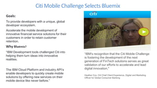 Citi Mobile ChallengeSelectsBluemix
Goals:
To provide developers with a unique, global
developer ecosystem.
Accelerate the mobile development of
innovative financial service solutions for their
customers in order to retain customer
retention.
Why Bluemix?
“IBM Development tools challenged Citi into
helping them turn ideas into innovative
realities.
The IBM Cloud Platform and industry API’s
enable developers to quickly create mobile
solutions by offering new services on their
mobile device like never before.”
“IBM's recognition that the Citi Mobile Challenge
is fostering the development of the next
generation of FinTech solutions serves as great
validation of our efforts to accelerate and lead
digital innovation,"
Heather Cox, Citi Chief Client Experience, Digital and Marketing
Officer for Global Consumer Banking
 