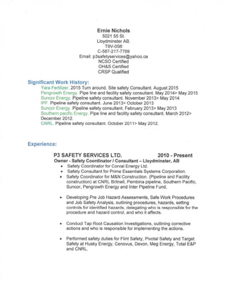 Safety Resume for Ernie Nichols
Owner - Safety Coordinator / Consultant - P3 SAFETY SERVICES LTD
5021 55 St.
Lloydminster,AB
P3safetyservices@yahoo.ca
587-217-7769
WORK EXPERIENCE
Owner - Safety Coordinator / Consultant
P3 SAFETY SERVICES LTD - Lloydminster, AB - 2010 to Present
Major Projects and Positions:
• CanWest Mechanical: Site safety manager, CNRL Horizon November, 2015 to present.
Responsibilities;Conducting dailysafety meetings,Insure workers are educated in companyand site specific
safe work procedures. Monitor workers daily activities to insure everyone’s safety. Develop and/or adjust
JSAs’ and SWP’s to meet the prime contractor’s expectations. Conduct site safety reports. Complete all
necessary paperwork to insure the companies COR values are upheld.
Accomplishments: Developed a compressive orientation package with regards to working at heights safe
work policies and procedures.
• Turn Around Safety Coordinator: Yara Belle Plaine - Moose Jaw, SK. August 2015 to October 2015
Responsibilities:I was hired as a s i te w i d e turn round safety Specialist. My duties included but were
not limited to: working with contractors to insure company and/or Yara safe work practices were followed,
incident investigation as needed and complete site inspections to help mitigate hazards and implement
controls to insure the safety of all workers and contractors.
Accomplishments:One procedure I implemented was to get all the safety advisers together for a complete
planttour every day. This was well received and insured thateveryone was on the same page with regards
to site safety.
• Safety Coordinator for Corval Energy Ltd: December 2014-present. ( This is on a as need basis )
Responsibilities:: Developing Pre Job Hazard Assessments, Safe Work Procedures and Job Safety
Analysis, outlining procedures, hazards, setting controls for identified hazards, delegating who is
responsible for the procedure and hazard control, and who it affects. Conduct Tap Root Causation
Investigations if needed, outlining corrective actions and who is responsible for implementing the
actions. Conduct site safety inspections.
Accomplishments: Developed SWPs’ and JSA’s for operating a small oil battery.
• Safety Consultant for Prime Essentials Systems Corporation: December, 2014-present. ( This is on a
as contract basis ) Prime Essentials Systems Corporation is a professional safety consulting firm.
Responsibilities:As a safety consultantwith PESC I’m positioned with various clients based on their needs
at the time.
Skills used in this position include butare notlimited to: Conduct Tap Root Causation Investigations,
outlining corrective actions and who is responsible for implementing the actions. Conductsite safety
reports.Developing Pre Job Hazard Assessments, Safe Work Procedures and Job Safety
Analysis,outlining procedures, hazards,setting controls for identified hazards, delegating who is
responsible for the procedure and hazard control, and who it affects. Monitor workers dailyactivities to
insure everyone’s safety. Assistand consultclients on safety, regulatory and legal issues as needed such
as:developing safe work procedures,OH&S code and Due-Diligence.
Accomplishments: Investigated an incident where a client had been issued a stop work order by OH&S. In
this situation I completed the incident investigation, outlining several causation events which led up to the
incident, Completed a corrective actions reportoutlining whatactions needed to be implemented to mitigate
the probability that incidents of this nature would not be repeated in the future. Followed up to insure the
corrective actions were implemented.Completed the paperwork and reported to OH&S to get the stop work
order lifted.
 
