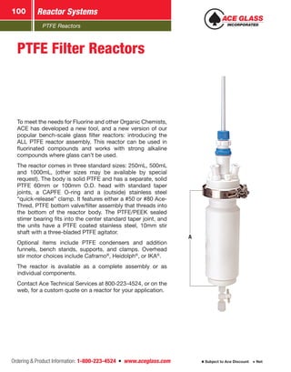 PTFE Reactors
Reactor Systems100
Ordering  Product Information: 1-800-223-4524  n  www.aceglass.com Subject to Ace Discount  Net
A
PTFE Filter Reactors
To meet the needs for Fluorine and other Organic Chemists,
ACE has developed a new tool, and a new version of our
popular bench-scale glass filter reactors: introducing the
ALL PTFE reactor assembly. This reactor can be used in
fluorinated compounds and works with strong alkaline
compounds where glass can’t be used.
The reactor comes in three standard sizes: 250mL, 500mL
and 1000mL, (other sizes may be available by special
request). The body is solid PTFE and has a separate, solid
PTFE 60mm or 100mm O.D. head with standard taper
joints, a CAPFE O-ring and a (outside) stainless steel
“quick-release” clamp. It features either a #50 or #80 Ace-
Thred, PTFE bottom valve/filter assembly that threads into
the bottom of the reactor body. The PTFE/PEEK sealed
stirrer bearing fits into the center standard taper joint, and
the units have a PTFE coated stainless steel, 10mm stir
shaft with a three-bladed PTFE agitator.
Optional items include PTFE condensers and addition
funnels, bench stands, supports, and clamps. Overhead
stir motor choices include Caframo®
, Heidolph®
, or IKA®
.
The reactor is available as a complete assembly or as
individual components.
Contact Ace Technical Services at 800-223-4524, or on the
web, for a custom quote on a reactor for your application.
 