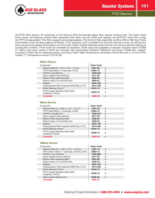PTFE Reactors
Reactor Systems 101
Ordering  Product Information: 1-800-223-4524  n  www.aceglass.com
All-PTFE filter reactor. An extension of the famous ACE borosilicate glass filter reactor product line. The head, head
joints, body, stir-bearing, bottom filter assembly with valve, and stir shaft with agitator are all PTFE. Even the o-rings
are PTFE encapsulated. The filter supports are polypropylene. The bottom filter assembly is either #50 or #80 Ace‑Thred
and threads in/out for easy capture of filtrate, or for cleaning. Unit is excellent for fluorine chemistry work, as well as any
work using strong alkalis where glass can’t be used. Halar®
coated stainless steel internal coil can be used for heating or
cooling the contents. Three sizes are available as standard. Other sizes are available on request. Support stand (13568
or 12841) and chain clamp (11079) not included. We recommend Caframo®
BDC2010 stir‑motor (13566-05), Julabo®
circulator (12254-33) for heating/cooling, and Ace/J‑Kem®
260T temperature controller (12318-05) with a 12-inch PTFE
coated “T” temperature sensor (12318‑25).
250mL Reactor
Component Order Code
Reactor Body (A = 5.8 in.; O.D. = 3.5 in.)   6391-02
PTFE Head (60mm, 4 openings, 24/40) 12858-15
CAPFE o-ring (60mm)  7855-878
Quick-release Clamp (60mm)  6517-22
Bottom Filter Assembly (#50)  5838-83
Bottom Valve (1/4-inch/3/8-inch)  5839-42
Adapter  5844-120
Polypropylene Filter Supports (#50) (Pkg. of 12)  5814-348
Stirrer Bearing (10mm) 13443-12
PTFE Coated Stainless Steel Shaft
w/Agitator (10mm)
13852-10
Complete  6390-02
500mL Reactor
Component Order Code
Reactor Body (A = 8.88 in.; O.D. = 3.5 in.)  6391-05
PTFE Head (60mm, 4 openings, 24/40) 12858-15
CAPFE o-ring (60mm)  7855-878
Quick-release Clamp (60mm)  6517-22
Bottom Filter Assembly (#50)  5838-83
Bottom Valve (1/4-inch/3/8-inch)  5839-42
Adapter  5844-120
Polypropylene Filter Supports (#50) (Pkg. of 12)  5814-348
Stirrer Bearing (10mm) 13443-12
PTFE Coated Stainless Steel Shaft
w/Agitator (10mm)
13852-10
Complete  6390-05
1000mL Reactor
Component Order Code
Reactor Body (A = 7.84 in.; O.D. = 4.33 in.)  6391-10
PTFE Head (100mm, 7 openings, 5x24/40, 2x#7) 12860-12
CAPFE o-ring (100mm)  7855-880
Quick-release Clamp (100mm)  6517-25
Bottom Filter Assembly (#80)  5857-86
Bottom Valve (1/4-inch/3/8-inch)  5839-42
Adapter  5844-120
Polypropylene Filter Supports (#80) (Pkg. of 12)  5814-350
Stirrer Bearing (10mm) 13443-12
PTFE Coated Stainless Steel Shaft
w/Agitator (10mm)
13852-15
Halar Coated Heating Coil 12069-06
Complete  6390-10
 