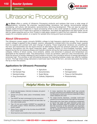 Ultrasonics
Reactor Systems102
Ordering  Product Information: 1-800-223-4524  n  www.aceglass.com Subject to Ace Discount  Net
•	 As tip size decreases, intensity increases, at a given
power setting.
•	 Almost all activity takes place immediately below
the tip.
•	 Tips MUST be kept submerged during operation.
•	 Horns (probes) or extenders MUST be held ONLY at
the node (nodal point).
•	 Tips 1/4 inch and smaller CANNOT be operated at
full power output. Follow directions provided with
power supply.
•	 Side of horn, extender or tip of probe should NEVER
touch vessel walls.
•	 Most reactions work better when solution is kept cool.
•	 In many reactions the probe itself may provide
enough turbulence and additional stirring usually is
not necessary unless very viscous materials or heavy
metal catalysts are used.
•	 For large-volume reactions, consider multi-neck
vessels since mechanical stirring might be necessary.
•	 Removable tips have been some­times problematic
as liquid may seep into gaps between probe and
tip. Many scientists have no problem with this and
find the economy of the removable tip important.
However, it is important to remove, clean and polish
the tip regularly to avoid cross-contamination and
excessive wear.
Helpful Hints for Ultrasonics
Ace Glass offers a variety of Ultra­sonic Processing pro­­ducts and systems that cover a wide range of
­applications, including: life sciences, nanotechnology, emulsions, soil testing, environmental sample
processing, cell culture, cell disruption, sonochemistry, and drug development. They can also be used for
general super-mixing applications in liquid processing where a very small sample is needed, or where the
sample is hard to mix or insert into a solution or dispersion. Ace takes the application one step further, as we
add our glass expertise and our Ace-Threds to make glass vessels to match the horn selection. Add a power
supply for a complete system, or a reactor for sample ultra-mixing and liquid processing.
About Ultrasonics
The Ultrasonic power supply converts 50/60Hz voltage to high frequency electrical energy. This alternating
current voltage is applied to disc-shaped, ceramic, piezoelectric crystals within the converter head, causing
them to expand and contract with each change of polarity. These longitudinal vibrations are amplified by
the horn and transmitted into the liquid mixture as alternating high and low pressure ultrasonic waves. The
pressure fluctuations pull the liquid molecules apart, creating millions of micro-bubbles (cavities), which
expand during the low pressure phases and implode violently during the high pressure phases. As the bubbles
collapse, millions of shock waves, micro-streams, eddies, and extremes in pressure and temperature are
generated at the implosion sites. This phenomenon, known as cavitation, lasts but a few microseconds, and
while the amount of energy released by each bubble is minimal, the cumulative amount of energy generated is
extremely high. This process is self-stimulating because the imploding bubbles create new sites for bubbles
to form. The high shear energy delivered is maximized near the tip of the horn, and also decreases the farther
the tip is from the solution.
Ultrasonic Processing
Applications for Ultrasonic Processing:
•	 Cell Culture
•	 Soil Sample Prep
•	 Nanotechnology
•	 Drug Development
•	 Agriculture
•	 Sonochemistry
•	 Super Mixing
•	 Colloids, Dispersions
•	 Emulsions
•	 Homogenization
•	 Tissue or Cell Disruption
•	 Photochemistry
 