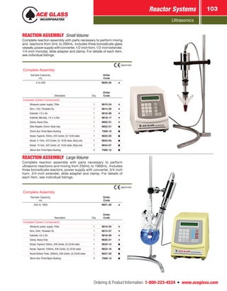 Ultrasonics
Reactor Systems 103
Ordering  Product Information: 1-800-223-4524  n  www.aceglass.com
REACTION ASSEMBLY  Small Volume
Complete reaction assembly with parts necessary to perform mixing
and reactions from 3mL to 200mL. Includes three borosilicate glass
vessels,powersupplywithconverter,1/2-inchhorn,1/2-inchextender,
1/4-inch microtip, slide adapter and clamp. For details of each item,
see individual listings.
Description Qty.
Order
Code
Complete System Components
Ultrasonic power supply, 750w 1 9810-24
Horn, 1/2in, Threaded Tip 1 9814-25
Extender, 1/2 x 5in 1 9816-06
Extender, Microtip, 1/4 x 4.25in 1 9818-17
Clamp, Heavy Duty 1 9825-21
Slide Adapter, 25mm, Body only 1 9852-21
25mm Ace-Thred Nylon Bushing 1 7506-10
Vessel, Tapered, 250mL, #25 Center, (3) 14/20 sides 1 9833-05
Vessel, 3-10mL, #25 Center, (2) 14/20 sides, Body only 1 9843-04
Vessel, 10-5mL, #25 Center, (2) 14/20 sides, Body only 1 9844-07
36mm Ace-Thred Nylon Bushing 4 7506-12
Complete Assembly
Sample Capacity,
mL
Order
Code
3 to 200 9830-25
approved.
REACTION ASSEMBLY Large Volume
Complete reaction assembly with parts necessary to perform
ultrasonic reactions and mixing from 250mL to 1800mL. Includes
three borosilicate reactors, power supply with converter, 3/4-inch
horn, 3/4-inch extender, slide adapter and clamp. For details of
each item, see individual listings.
Description Qty.
Order
Code
Complete System Components
Ultrasonic power supply, 750w 1 9810-24
Horn, 3/4in, Threaded Tip 1 9814-27
Extender, 3/4 x 5in 1 9816-08
Clamp, Heavy Duty 1 9825-21
Vessel, Tapered, 500mL, #36 Center, (3) 24/40 sides 1 9833-12
Vessel, Tapered, 1000mL, #36 Center, (3) 24/40 sides 1 9833-16
Round Bottom Flask, 2000mL, #36 Center, (3) 24/40 sides 1 9837-20
36mm Ace-Thred Nylon Bushing 3 7506-12
Complete Assembly
Sample Capacity,
mL
Order
Code
250 to 1800 9831-40
approved.
 