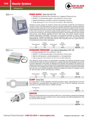 Ultrasonics
Reactor Systems104
Ordering  Product Information: 1-800-223-4524  n  www.aceglass.com Subject to Ace Discount  Net
approved. POWER SUPPLYVibra-Cell, VCX 750
•	 Volumes and continuous flow volumes up to 5 gallons/19 liters per hour
•	 ON/OFF, 1 to 59 seconds pulser, a one-second to 10-hour timer
•	 Integral temperature controller to prevent overheating of sample
•	 15 lbs. (6.8 k.g.)  7-1/2 x 13-1/2 x 8-1/2 in (235 x 190 x 340 mm)
Ultrasonic power supply for superior mixing with automatic amplitude and frequency
control circuitry that eliminates the need for constant adjustments, assuring optimum
cavitation at any power level. Auto tuning that matches the power supply to the converter/
probe assembly and does not have to be manually tuned each time the probe is changed
or the unit is turned on, exclusive energy (Joule) setpoint circuit, nonvolatile memory
function for storing up to ten preset operating programs, tactile keypad with user friendly
menu-driven LCD display, elapsed time/run time timer, and power (watts) readout,
integral temperature controller. Three-year unconditional warranty on power supply
and converter. Shipped complete and ready for operation with a 1⁄2” (13mm) probe with
replaceable tip, tool kit, and instruction manual. NOT supplied with horn, glass reactors
or temperature probe (order separately).
Power Output,
W
Output
Frequency,
kHz
Power Input,
Volts
Input
Frequency,
Hz
Order
Code
750 20 117 50/60 9810-24
approved. ULTRASONIC PROCESSOR Low-Volume Applications, VCX 130
•	 Process samples from 150 microliter to 150 mL
•	 ON/OFF, 1 to 59 seconds pulser, a one-second to 10-hour timer
•	 Ideal for cell disruption, sample preparation, or homogenization
•	 7 lbs. (3 k.g.)  4-1/2 x 9-3/4 x 12-1/2 in (115 x 250 x 320 mm)
This ultrasonic power supply is microprocessor controlled, and features automatic tuning
to eliminate the need for constant adjustment; a digital wattmeter that displays the amount
of power delivered to the probe; an elapsed-time indicator that displays the duration the
ultrasonicshasbeenon;andanenergymonitorthatdisplaystheamountofJoulestransmitted
to the probe. The variable power output control allows the ultrasonic vibrations at the probe
tip to be set to any desired amplitude. Shipped complete and ready for operation with a
1⁄4” (6mm) probe, tool kit, and instruction manual.
Power Output,
W
Output
Frequency,
kHz
Power Input,
Volts
Input
Frequency,
Hz
Order
Code
130 20 117 50/60 9811-05
CLAMP  Heavy Duty
For supporting 2-1/2-inch diameter converter securely in place. Fabricated from 3/4-inch
thick aluminum, anodized black, this clamp fits 1/2-inch or 5/8-inch diameter rod and is
secured by an Allen head screw to (750W) converter.
Fits Rod O.D.,
in
Order
Code
1/2 or 5/8 9825-21
BOOSTER
When connected between the converter and 9814 horn, the booster increases the amplitude
of vibration at the horn tip by a factor of two. Use to process very difficult applications. Not
for use with 9818 microtip.
Order
Code
9822-20
 