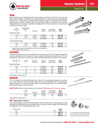 Ultrasonics
Reactor Systems 105
Ordering  Product Information: 1-800-223-4524  n  www.aceglass.com
HORN
Basic ultrasonic horns (probes) that focus the ultrasonic energy into the liquid. For use with
9810 power supplies. Fabricated from high grade titanium, these horns are autoclavable
and have an o‑ring groove at nodal point that allows a tight fit in #36 Ace-Thred without
affecting sonic output. Available with solid end (fixed length) or threaded end to accept
replaceable tips, microtips or extenders. Supplied with 1/2-inch-20 stud for connection to
converter on power supply.
Tip
Diameter,
in
Length Below
Groove*,
in Intensity
Volume
(Batch)
Amplitude
(micro meter**)
Order
Code
Solid End Type
1/2 2-1/2 High 10-250mL 120 9814-06
3/4 2-3/8 Medium 25-500mL  60 9814-08
1 2 Low 50-1000mL  30 9814-11
Threaded End Type
1/2 2-1/2 High 10-250mL 120 9814-25
3/4 2-3/8 Medium 25-500mL  60 9814-27
1 2 Low 50-1000mL  30 9814-30
*Length below groove for threaded horn is with removable tip.
**With output control set at 10.
EXTENDER
Titanium extender screws into threaded end of ultrasonic horn. This accessory lengthens
the horn (probe) by 5 or 10 inches for more versatility. Extenders have solid ends. 1/2-inch
extender for use with #15 Ace-Thred. Order extender diameter to match horn diameter.
Extender O.D.,
in
Length,
in
Number of
Grooves
Volume
(Batch)
Amplitude
(micro meter*)
Order
Code
Solid End Type
1/2  5 1 10-250mL 120 9816-06
3/4  5 0 25-500mL 60 9816-08
1  5 0 50-1000mL 30 9816-10
1/2 10 2 10-250mL 120 9816-21
1 10 0 50-1000mL 30 9816-27
*With output control set at 10.
MICROTIP
1/4-inch stepped microtip fabricated from titanium for processing samples as small as
3mL. This solid end microtip threads ONLY into 1/2-inch threaded horn. Overall length,
approximately4-1/4-inchor9-3/4-inch.9818-23microtiphasgroove2‑1/2‑inchfrombottom
that accommodates a #7 Ace-Thred.
IMPORTANT: When using microtips, do not exceed “Microtip Limit” on power supply.
Length,
in Intensity
Volume
(Batch)
Amplitude
(micro meter*)
Order
Code
4-1/4 High 3-10mL 120 9818-17
9-3/4 High 2-10mL 120 9818-23
*With output control set at 5.
TIP  Replaceable, Titanium
Tips showing signs of wear should be polished with fine emery cloth. This procedure can be
repeated until difficulties are encountered when tuning the power supply, then tips should
be replaced. For use with threaded horns only.
For Horn Size
(In.) Qty.
Order
Code
1/2 5 9820-12
3/4 5 9820-14
1 5 9820-18
Do not use probes with replaceable tips
when processing samples containing
solvents or low surface tension liquids.
 