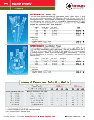 Ultrasonics
Reactor Systems106
Ordering  Product Information: 1-800-223-4524  n  www.aceglass.com Subject to Ace Discount  Net
REACTION VESSEL Tapered, 4-Neck
Fabricated from borosilicate glass with walls tapered inward toward bottom to allow
operation with smaller volumes. Use 7506-10 bushing and o‑ring in #25 Ace-Thred, 7506-12
bushing and o‑ring in #36 Ace-Thred to form a leak-tight compression seal with all 9814
Horns with groove and 9852-41 or 9852-45 slide adapter. Stated capacity is WITHOUT
horn. See Horn  Extenders Selection Guide below, for proper horn size. Vessel NOT
supplied with bushing or o‑ring, order separately.
Capacity,
mL
Center Neck,
Ace-Thred
Side Necks,
Standard Taper
Order
Code
 250 #25 (3) 14/20 9833-05
 500 #36 (3) 24/40 9833-12
1000 #36 (3) 24/40 9833-16
2000 #36 (3) 24/40 9833-21
Accessories
Description
#25 Nylon Bushing w/FETFE o‑ring 7506-10
#36 Nylon Bushing w/FETFE o‑ring 7506-12
REACTION VESSEL Round Bottom, 4-Neck
Borosilicate glass, round-bottom vessel. Use 7506-10 bushing and o‑ring in #25 Ace-Thred,
7506-12 bushing and o‑ring in #36 Ace-Thred to form a leak-tight compression seal with all
9814 Horns with groove and 9852-41 or 9852-45 slide adapter. Center neck can be used
for mechanical stirring if needed. Stated capacity is WITHOUT horn. See Horn  Extenders
Selection Guide below, for proper horn size. Vessel NOT supplied with bushing or o‑ring,
order separately.
Capacity,
mL
Center Neck,
Standard Taper
Side Necks,
Standard Taper
Side Neck,
Ace-Thred
Order
Code
 500 24/40 (2) 24/40 #25 9837-09
1000 24/40 (3) 24/40 #36 9837-14
2000 24/40 (3) 24/40 #36 9837-20
Accessories
Description
#25 Nylon Bushing w/FETFE o‑ring 7506-10
#36 Nylon Bushing w/FETFE o‑ring 7506-12
Vessel Family: 9833 Series 9837 Series
Vessel Order Code / Size (mL):
-05 /
250
-12 /
500
-16 /
1000
-21 /
2000
-09 /
500
-14 /
1000
-20 /
2000
Horn O.D. (inches) / ACE Code Extender size (inches / ACE code)
1/2-in  /  9814-25 1/4-in x 4-1/4-in / 9818-17 A F F F A F F
1/2-in  /  9814-25 1/2-in x 5-in / 9816-06 A F F F A F F
1/2-in  /  9814-25 1/4-in x 9-3/4-in / 9818-23 N/A A A A N/A A A
1/2-in  /  9814-25 1/2 -in x 10-in / 9816-21 N/A A A A N/A A A
3/4-in  /  9814-27 3/4-in x 5-in / 9816-08 N/A F F F N/A F F
1-in  /  9814-30 1-in x 5-in / 9816-10 N/A F F F N/A F F
F — Horn is used as-is “fixed” length only
A — Horn is adjustable and must be used w/9852 slide adapter
N/A — Either don’t need or doesn’t fit vessel
Horns  Extenders Selection Guide
 