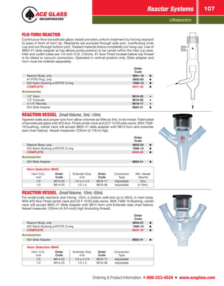 Ultrasonics
Reactor Systems 107
Ordering  Product Information: 1-800-223-4524  n  www.aceglass.com
FLO-THRU REACTOR
Continuous-flow borosilicate glass vessel provides uniform treatment by forcing reactant
to pass in front of horn tip. Reactants are pumped through side port, overflowing inner
cup and out through bottom port. Treated material drains completely (no hang-up). Use of
9852-41 slide adapter at top allows probe position to be varied within the inlet cup area.
Inlet and outlet tubes are 1/2‑inch O.D. (13mm). #7 Ace-Thred located below top thread
is for bleed or vacuum connection. Operated in vertical position only. Slide adapter and
horn must be ordered separately.
Order
Code
Reactor Body, only 9841-18
#7 PTFE Plug, only 5803-05
#25 Nylon Bushing w/FETFE O‑ring 7506-10
COMPLETE 9841-30
Accessories
1/2” Horn 9814-25
1/2” Extender 9816-06
4-1/4” Microtip 9818-17
#25 Slide Adapter 9852-41
REACTION VESSEL Small Volume, 3mL-10mL
Tapered walls and proper size horn allow volumes as little as 3mL to be mixed. Fabricated
of borosilicate glass with #25 Ace-Thred center neck and (2)  14/20 side necks. With 7506-
10 bushing, center neck will accept 9852-41 slide adapter with 9814 horn and extender
(see chart below). Vessel measures 123mm (4-7/8 in) high.
Order
Code
Reactor Body, only 9843-04
#25 Nylon Bushing w/FETFE O‑ring 7506-10
COMPLETE 9843-25
Accessories
#25 Slide Adapter 9852-41
Horn Selection 9843
Horn O.D.,
inch
Order
Code
Extender Size,
inch
Order
Code
Connection
Type
Min. Vessel
Volume
1/2 9814-25 1/4 x 4-1/4 9818-17 Adjustable 3mL
1/2 9814-25 1/2 x 5 9816-06 Adjustable 6-10mL
REACTION VESSEL Small Volume, 10mL-50mL
For small-scale reactions and mixing, 10mL in bottom well and up to 50mL in main body.
With #25 Ace‑Thred center neck and (2)  14/20 side necks. With 7506-10 Bushing, center
neck will accept 9852-41 Slide Adapter with 9814 Horn and Extender (see chart below).
Vessel measures 120mm (4‑3/4‑inch) high (including thread).
Order
Code
Reactor Body, only 9844-07
#25 Nylon Bushing w/FETFE O‑ring 7506-10
COMPLETE 9844-19
Accessories
#25 Slide Adapter 9852-41
Horn Selection 9844
Horn O.D.,
inch
Order
Code
Extender Size,
inch
Order
Code
Connection
Type
1/2 9814-25 1/4 x 4-1/4 9818-17 Adjustable
1/2 9814-25 1/2 x 5 9816-06 Adjustable
 
