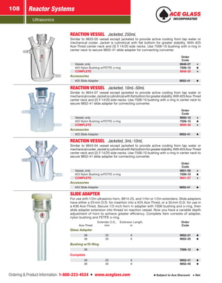 Ultrasonics
Reactor Systems108
Ordering  Product Information: 1-800-223-4524  n  www.aceglass.com Subject to Ace Discount  Net
REACTION VESSEL  Jacketed, 250mL
Similar to 9833-05 vessel except jacketed to provide active cooling from tap water or
mechanical cooler. Jacket is cylindrical with flat bottom for greater stability. With #25
Ace-Thred center neck and (3)  14/20 side necks. Use 7506-10 bushing with o‑ring in
center neck to secure 9852‑41 slide adapter for connecting converter.
Order
Code
Vessel, only 9848-07
#25 Nylon Bushing w/FETFE o‑ring 7506-10
COMPLETE 9848-35
Accessories
#25 Slide Adapter 9852-41
REACTION VESSEL  Jacketed, 10mL-50mL
Similar to 9844-07 vessel except jacketed to provide active cooling from tap water or
mechanicalcooler.Jacketiscylindricalwithflatbottomforgreaterstability.With#25Ace‑Thred
center neck and (2)  14/20 side necks. Use 7506-10 bushing with o‑ring in center neck to
secure 9852-41 slide adapter for connecting converter.
Order
Code
Vessel, only 9850-12
#25 Nylon Bushing w/FETFE o‑ring 7506-10
COMPLETE 9850-30
Accessories
#25 Slide Adapter 9852-41
REACTION VESSEL  Jacketed, 3mL-10mL
Similar to 9843-04 vessel except jacketed to provide active cooling from tap water or
mechanicalcooler.Jacketiscylindricalwithflatbottomforgreaterstability.With#25Ace‑Thred
center neck and (2)  14/20 side necks. Use 7506-10 bushing with o‑ring in center neck to
secure 9852-41 slide adapter for connecting converter.
Order
Code
Vessel, only 9851-05
#25 Nylon Bushing w/FETFE o‑ring 7506-10
COMPLETE 9851-27
Accessories
#25 Slide Adapter 9852-41
SLIDE ADAPTER
For use with 1/2in ultrasonic horn, 9814-25, and 1/4in or 1/2in extenders. Slide adapters
have either a 25mm O.D. for insertion into a #25 Ace-Thred, or a 35mm O.D. for use in
a #36 Ace-Thred. Secure 1/2-inch horn in adapter with 7506 bushing and o‑ring, then
slide adapter extension into thread on reaction vessel. Now you have a variable depth
adjustment of horn to achieve greater efficiency. Complete item consists of adapter,
nylon bushing and FETFE o‑ring.
Ace-Thred
Extender O.D.,
mm
Extension Length,
in
Order
Code
Glass Adapter
36 25 6 9852-21
36 35 6 9852-25
Bushing w/O-Ring
36 7506-12
Complete
36 25 6 9852-41
36 35 6 9852-45
 