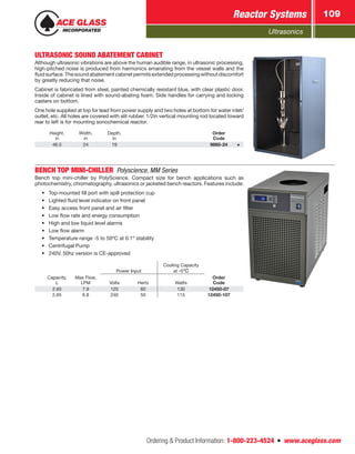 Ultrasonics
Reactor Systems 109
Ordering  Product Information: 1-800-223-4524  n  www.aceglass.com
ULTRASONIC SOUND ABATEMENT CABINET
Although ultrasonic vibrations are above the human audible range, in ultrasonic processing,
high-pitched noise is produced from harmonics emanating from the vessel walls and the
fluidsurface.Thesoundabatementcabinetpermitsextendedprocessingwithoutdiscomfort
by greatly reducing that noise.
Cabinet is fabricated from steel, painted chemically resistant blue, with clear plastic door.
Inside of cabinet is lined with sound-abating foam. Side handles for carrying and locking
casters on bottom.
One hole supplied at top for lead from power supply and two holes at bottom for water inlet/
outlet, etc. All holes are covered with slit rubber. 1/2in vertical mounting rod located toward
rear to left is for mounting sonochemical reactor.
Height,
in
Width,
in
Depth,
in
Order
Code
46.5 24 19 9860-24
BENCH TOP MINI-CHILLER Polyscience, MM Series
Bench top mini-chiller by PolyScience. Compact size for bench applications such as
photochemistry, chromatography, ultrasonics or jacketed bench reactors. Features include:
•	 Top-mounted fill port with spill protection cup
•	 Lighted fluid level indicator on front panel
•	 Easy access front panel and air filter
•	 Low flow rate and energy consumption
•	 High and low liquid level alarms
•	 Low flow alarm
•	 Temperature range -5 to 50ºC at 0.1º stability
•	 Centrifugal Pump
•	 240V, 50hz version is CE-approved
Power Input
Cooling Capacity
at -5ºC
Capacity,
L
Max Flow,
LPM Volts Hertz Watts
Order
Code
2.65 7.9 120 60 130 12450-07
2.65 6.8 240 50 115 12450-107
 