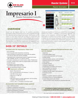 Reactor Automation
Reactor Systems 111
Ordering  Product Information: 1-800-223-4524  n  www.aceglass.com
OVERVIEW
*Ace Order Code for the Impresario I Base Unit.
A
A Certificate of Safety Conformance stating all
components are CE/UL/CSA available upon request.
Almost any lab requires some sort of standards, procedures,
repeatability and the minimization of error all accomplished through
data collection and recording of information. Most systems on the
market to assist with control and recording are complicated and
expensive, only available to the few or those willing to take on another
task learning how to integrate the new tool into their lab environment.
The Impresario sheds all of the complications and integration issues
and creates a streamlined and economical platform, simplifying its
Examples of additional Peripheral Drivers that
can be created:
	 • Balances
	 • Circulators/Water baths
	 • Liquid pumps (peristaltic and syringe)
	 • Solids pumps
	 • Vacuum pumps, sensors, and controllers
	 • Pressure sensors and controllers
	 • Flow meters
	 • Turbidity sensors
	 • Ultrasonic equipment
	 • Temperature controllers and sensors
	 • pH controllers and sensors
	 • Dissolved oxygen sensors
	 • Heating mantles, tapes, and Instatherm
	 • Hot plate stirrers
	 • Valves
	 • Dosing or powder additions systems
	 • Overhead stirrers or mixing equipment
	 • Level measurement and control
		 (communication ports required on peripheral devices)
introduction into the user’s lab. It was created to be a user-designed
platform from which a multitude of instruments, apparatus, and
sensors can be monitored, controlled and logged. This versatile
little red box can perform the most basic of tasks or be programmed
to handle the most intricate automation. The Base Unit is designed
as the introductory platform from which further integration can be
performed. Automation control is easily managed via a recipe style
user-programmed interface.
6458-10* DETAILS
Included with the Impresario I Base Unit:
	 •	pH monitoring
	 •	Thermocouple probe temperature monitoring
	 •	Vacuum/Pressure monitoring and control (with the addition
		 of a vacuum valve and vacuum controller)
	 •	Overhead stirrer monitoring and control of speed and torque
		 (IKA, Heidolph, Ace XP ¼ or ½hp DC motors)
	 •	Circulator monitoring and control (Lauda, Julabo, PolyScience)
	 •	Auxiliary 120VAC/7amp outlet for programmable on/off contact
	 •	(3) RS-232 ports
	 •	(4) Digital pin jack inputs 0-5Vdc /
		 (4) 0-24Vdc signal output pin jacks
	 •	One free specialized program or recipe
			A Impresario software
				 System Requirements
				 • PC running Windows XP, Windows 7, 8 and 10
				 • 250 MB of disk space
				 • Minimum of 1GB ram
				 • USB port
				 • Microsoft Excel or similar application with the ability
					 to read a .CSV generated file
				 • CFR 21 part 11 Compliant recording output
Accessories (not included in base system)
	 • Lab notebook/Laptop
	 • Cables for peripheral connections
	 • Vacuum proportioning control valve or vacuum controller
	 • Peripheral equipment or probes
	 • Device drivers for additional peripherals
Impresario I	 Reactor Automation Controller
 