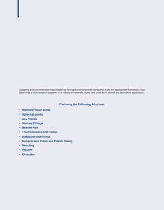 Adapting and connecting is made easier by having the components needed to make the appropriate transitions. Ace
Glass has a wide range of adapters in a variety of materials, sizes, and types to fit almost any laboratory application.
Featuring the Following Adapters:
•	Standard Taper Joints
•	Spherical Joints
•	Ace-Threds
•	Sanitary Fittings
•	Beaded Pipe
•	Thermocouples and Probes
•	Distillation and Reflux
•	Compression Tubes and Plastic Tubing
•	Sampling
•	Vacuum
•	Circulator
 