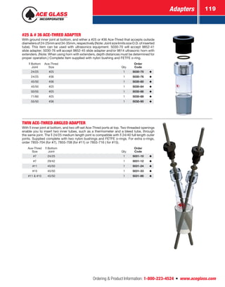 Adapters 119
Ordering  Product Information: 1-800-223-4524  n  www.aceglass.com
#25  # 36 ACE-THRED ADAPTER
With ground inner joint at bottom, and either a #25 or #36 Ace-Thred that accepts outside
diametersof24-25mmand34-35mm,respectively(Note:JointsizelimitssizeO.D.ofinserted
tube). This item can be used with ultrasonics equipment. 5030‑70 will accept 9852‑41
slide adapter; 5030‑76 will accept 9852‑45 slide adapter and/or 9814 ultrasonic horn with
extenders. (Note: When using horn with extenders, depth distances must be determined for
proper operation.) Complete item supplied with nylon bushing and FETFE o‑ring.
Bottom
Joint
Ace-Thred
Size Qty.
Order
Code
24/25 #25 1 5030-70
24/25 #36 1 5030-76
45/50 #36 1 5030-80
45/50 #25 1 5030-84
50/55 #25 1 5030-86
71/60 #25 1 5030-88
55/50 #36 1 5030-90
TWIN ACE-THRED ANGLED ADAPTER
With inner joint at bottom, and two off-set Ace-Thred ports at top. Two threaded openings
enable you to insert two inner tubes, such as a thermometer and a bleed tube, through
the same joint. The  24/25 medium length joint is compatible with  24/40 full length outer
joints. Supplied complete with two nylon bushings and FETFE o‑rings. For extra o‑rings,
order 7855-704 (for #7), 7855-708 (for #11) or 7855-716 ( for #15).
Ace-Thred
Size
Bottom
Joint Qty.
Order
Code
#7 24/25 1 5031-10
#7 29/42 1 5031-12
#11 45/50 1 5031-24
#15 45/50 1 5031-33
#11  #15 45/50 1 5031-86
 