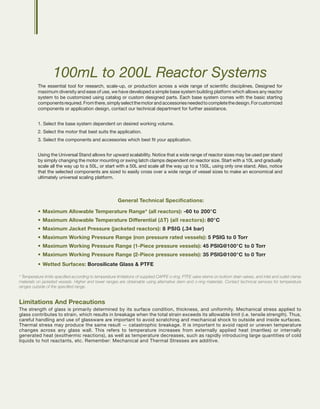 100mL to 200L Reactor Systems
The essential tool for research, scale-up, or production across a wide range of scientific disciplines. Designed for
maximum diversity and ease of use, we have developed a simple base system building platform which allows any reactor
system to be customized using catalog or custom designed parts. Each base system comes with the basic starting
componentsrequired.Fromthere,simplyselectthemotorandaccessoriesneededtocompletethedesign.Forcustomized
components or application design, contact our technical department for further assistance.
1. Select the base system dependent on desired working volume.
2. Select the motor that best suits the application.
3. Select the components and accessories which best fit your application.
Using the Universal Stand allows for upward scalability. Notice that a wide range of reactor sizes may be used per stand
by simply changing the motor mounting or swing latch clamps dependent on reactor size. Start with a 10L and gradually
scale all the way up to a 50L, or start with a 50L and scale all the way up to a 150L, using only one stand. Also, notice
that the selected components are sized to easily cross over a wide range of vessel sizes to make an economical and
ultimately universal scaling platform.
General Technical Specifications:
•	Maximum Allowable Temperature Range* (all reactors): -60 to 200°C
•	Maximum Allowable Temperature Differential (∆T) (all reactors): 80°C
•	Maximum Jacket Pressure (jacketed reactors): 8 PSIG (.34 bar)
•	Maximum Working Pressure Range (non pressure rated vessels): 5 PSIG to 0 Torr
•	Maximum Working Pressure Range (1-Piece pressure vessels): 45 PSIG@100°C to 0 Torr
•	Maximum Working Pressure Range (2-Piece pressure vessels): 35 PSIG@100°C to 0 Torr
•	Wetted Surfaces: Borosilicate Glass & PTFE
* Temperature limits specified according to temperature limitations of supplied CAPFE o-ring, PTFE valve stems on bottom drain valves, and inlet and outlet clamp
materials on jacketed vessels. Higher and lower ranges are obtainable using alternative stem and o-ring materials. Contact technical services for temperature
ranges outside of the specified range.
Limitations And Precautions
The strength of glass is primarily determined by its surface condition, thickness, and uniformity. Mechanical stress applied to
glass contributes to strain, which results in breakage when the total strain exceeds its allowable limit (i.e. tensile strength). Thus,
careful handling and use of glassware are important to avoid scratching and mechanical shock to outside and inside surfaces.
Thermal stress may produce the same result — catastrophic breakage. It is important to avoid rapid or uneven temperature
changes across any glass wall. This refers to temperature increases from externally applied heat (mantles) or internally
generated heat (exothermic reactions), as well as temperature decreases, such as rapidly introducing large quantities of cold
liquids to hot reactants, etc. Remember: Mechanical and Thermal Stresses are additive.
 