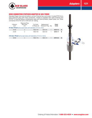 Adapters 121
Ordering  Product Information: 1-800-223-4524  n  www.aceglass.com
HOSE CONNECTION STOPCOCK ADAPTER W/ ACE-THRED
Standard Taper inner joint at bottom, an Ace-Thred at top, and a side 1:5 solid PTFE 2mm
bore stopcock plug with hose connection. Thread is supplied with nylon bushing and
FETFE®
o‑ring that allows compression seal with thermometers, bleed tubes, etc. Hose
connection for 5/16 inch or 3/8 inch I.D. tubing.
Bottom
Joint
Stopcock Plug
Bore Size,
mm
For Extra
O-Rings use
Replacement
Stopcock Plug Qty.
Order
Code
#7 Ace-Thred (will accept tubes with diameters of 5.5 to 7mm)
24/40 2 7855-704 8224-04 1 5272-15
24/29 2 7855-704 8224-04 1 5272-17
#15 Ace-Thred (will accept tubes with diameters of 12.5 to 14mm)
45/50 4 7855-716 8224-12 1 5274-43
 