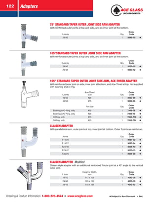 Adapters122
Ordering  Product Information: 1-800-223-4524  n  www.aceglass.com Subject to Ace Discount  Net
75° STANDARD TAPER OUTER JOINT SIDE ARM ADAPTER
With reinforced outer joints at top and side, and an inner joint at the bottom.
Joints Qty.
Order
Code
24/40 1 5045-10
105°STANDARD TAPER OUTER JOINT SIDE ARM ADAPTER
With reinforced outer joints at top and side, and an inner joint at the bottom.
Joints Qty.
Order
Code
24/40 1 5050-10
29/42 1 5050-12
105° STANDARD TAPER OUTER JOINT SIDE ARM, ACE-THRED ADAPTER
With reinforced outer joint on side, inner joint at bottom, and Ace-Thred at top. Not supplied
with bushing and o‑ring.
Joints
Ace-Thred
Size Qty.
Order
Code
45/50 #25 1 5050-86
45/50 #15 1 5050-96
For Size Qty.
Order
Code
Bushing w/O‑Ring, only #15 1 7506-06
Bushing w/O‑Ring, only #25 1 7506-10
O‑Ring, only #15 1 7855-716
O‑Ring, only #25 1 7855-734
CLAISEN ADAPTER
With parallel side arm, outer joints at top, inner joint at bottom. Outer  joints are reinforced.
Joints Qty.
Order
Code
14/20 1 9067-02
19/22 1 9067-04
24/40 1 5055-10
29/42 1 5055-15
35/25 1 5055-35
CLAISEN ADAPTER Modified
Claisen style adapter with an additional reinforced  outer joint at a 45° angle to the vertical
outer joint.
Joint
Height x Width,
mm Qty.
Order
Code
14/20 117 x 105 1 4013-08
24/40 165 x 150 1 4013-10
29/42 170 x 155 1 4013-12
 
