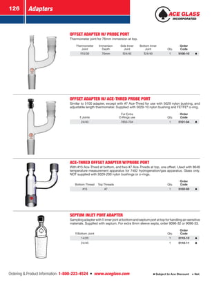 Adapters126
Ordering  Product Information: 1-800-223-4524  n  www.aceglass.com Subject to Ace Discount  Net
OFFSET ADAPTER W/ PROBE PORT
Thermometer joint for 76mm immersion at top.
Thermometer
Joint
Immersion
Depth
Side Inner
Joint
Bottom Inner
Joint Qty.
Order
Code
10/30 76mm 24/40 24/40 1 5100-10
OFFSET ADAPTER W/ ACE-THRED PROBE PORT
Similar to 5100 adapter, except with #7 Ace-Thred for use with 5029 nylon bushing, and
adjustable length thermometer. Supplied with 5029-10 nylon bushing and FETFE®
o‑ring.
Joints
For Extra
O-Rings use Qty.
Order
Code
24/40 7855-704 1 5101-54
ACE-THRED OFFSET ADAPTER W/PROBE PORT
With #15 Ace-Thred at bottom, and two #7 Ace-Threds at top, one offset. Used with 8648
temperature measurement apparatus for 7482 hydrogenation/gas apparatus. Glass only.
NOT supplied with 5029-200 nylon bushings or o‑rings.
Bottom Thread Top Threads Qty.
Order
Code
#15 #7 1 5102-05
SEPTUM INLET PORT ADAPTER
Samplingadapterwith  innerjointatbottomandseptumportattopforhandlingair-sensitive
materials. Supplied with septum. For extra 8mm sleeve septa, order 9096-32 or 9096-33.
Bottom Joint Qty.
Order
Code
14/20 1 5110-13
24/40 1 5110-11
 