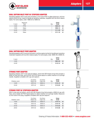 Adapters 127
Ordering  Product Information: 1-800-223-4524  n  www.aceglass.com
DUAL SEPTUM INLET PORT W/ STOPCOCK ADAPTER
Sampling adapter with  inner joint at bottom, 2mm bore PTFE or glass stopcock, and two
septum ports at top. Used to handle air-sensitive materials. Supplied with two 8mm sleeve
septa. For extra septa, order 9096-32 or 9096-33.
Joint
Stopcock
Type Qty.
Order
Code
14/20 PTFE 1 9094-04
14/20 Glass 1 9094-14
24/40 PTFE 1 5111-09
24/40 Glass 1 5111-19
DUAL SEPTUM INLET PORT ADAPTER
Samplingadapterwith  innerjointatbottom,andtwoseptumattopforhandlingair-sensitive
materials. Supplied with two 8mm sleeve septa. For extra septa, order 9096-32 or 9096-33.
Joint Qty.
Order
Code
14/20 1 9091-03
24/40 1 5112-14
SYRINGE PORT ADAPTER
Sampling adapter with  inner joint at bottom, and 8-425 GPI thread at top that accepts a
9590-44 cap with hole, and an 8787-40 PTFE faced septum to allow insertion of a syringe
needle. Supplied complete with cap and septum.
Bottom Joint
For Extra
Septa use
For Extra
Caps use Qty.
Order
Code
14/20 8787-40 9590-44 1 5113-13
24/40 8787-40 9590-44 1 5113-23
SYRINGE PORT W/ STOPCOCK ADAPTER
With inner joint at bottom, and 8-425 GPI thread at top that accepts a 9590-44 cap with
hole, and an 8787-40 PTFE faced septum to allow insertion of a syringe needle. Stopcock
is 2mm bore PTFE plug. Supplied complete with cap and septum.
Bottom Joint
For Extra
Septa use
For Extra
Caps use Qty.
Order
Code
14/20 8787-40 9590-44 1 5114-14
19/22 8787-40 9590-44 1 5114-19
24/40 8787-40 9590-44 1 5114-24
29/42 8787-40 9590-44 1 5114-29
 