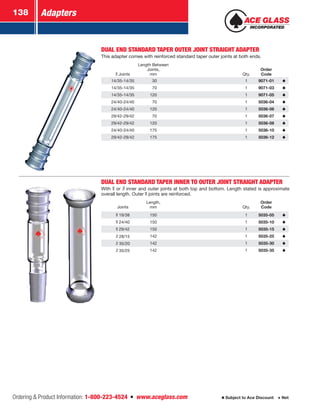 Adapters138
Ordering  Product Information: 1-800-223-4524  n  www.aceglass.com Subject to Ace Discount  Net
DUAL END STANDARD TAPER OUTER JOINT STRAIGHT ADAPTER
This adapter comes with reinforced standard taper outer joints at both ends.
Joints
Length Between
Joints,
mm Qty.
Order
Code
14/35-14/35  30 1 9071-01
14/35-14/35  70 1 9071-03
14/35-14/35 120 1 9071-05
24/40-24/40  70 1 5036-04
24/40-24/40 120 1 5036-06
29/42-29/42  70 1 5036-07
29/42-29/42 120 1 5036-08
24/40-24/40 175 1 5036-10
29/42-29/42 175 1 5036-12
DUAL END STANDARD TAPER INNER TO OUTER JOINT STRAIGHT ADAPTER
With or  inner and outer joints at both top and bottom. Length stated is approximate
overall length. Outer joints are reinforced.
Joints
Length,
mm Qty.
Order
Code
19/38 150 1 5035-05
24/40 150 1 5035-10
29/42 150 1 5035-15
28/15 142 1 5035-25
35/20 142 1 5035-30
35/25 142 1 5035-35
 