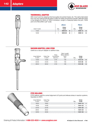 Adapters142
Ordering  Product Information: 1-800-223-4524  n  www.aceglass.com Subject to Ace Discount  Net
THERMOWELL ADAPTER
With inner  joint for adapting thermocouples into jointed heads, etc. The well is fabricated
from very thin wall borosilicate glass to allow for better temperature transfer. Well fabricated
in two lengths for 25mm or 76mm immersion. Length is measured below the joint. 10/30
joint is for Micro/Mini-Lab®
scale.
25mm 76mm
Inner Joint Qty.
Order
Code Qty.
Order
Code
14/20 1 9099-06 1 9099-10
10/30 1 9099-08 1 9099-12
VACUUM ADAPTER, LONG STEM
Useful as a vacuum adapter or addition tube.
Inner Bottom
Joint
Outer Top
Joint
Hose
Connection
Size (in.)
Stem Length
Below Bottom
Joint,
mm Qty.
Order
Code
14/20 14/20 5/16 130 1 9121-04
24/40 24/40 5/16 130 1 9121-06
29/42 29/42 5/16 130 1 9121-08
PTFE BELLOWS
PTFE bellows used for correct alignment of joints and relieves stress in reaction systems.
Operates to 200˚C.
Inner Bottom
Joint
Outer Top
Joint Qty.
Order
Code
19/22 19/22 1 13441-19
19/38 19/38 1 13441-23
24/40 24/40 1 13441-28
29/42 29/42 1 13441-32
45/50 45/50 1 13441-36
 