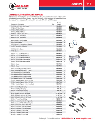 Adapters 145
Ordering  Product Information: 1-800-223-4524  n  www.aceglass.com
JACKETED REACTOR CIRCULATOR ADAPTERS
304 Stainless Steel adapters for use with ACE jacketed glass pilot plant reactors and circulator
hoses for popular circulating chillers. One style connects o‑ring ball joints on jacket inlet/outlet
to hoses to/from circulator. The other style connects “M” style to NPT thread.
Connection Description Qty.
Order
Code
NW10  NW16 to M16 x 1 Male 1 12188-02
NW25 to M16 x 1 Male 1 12188-04
NW25 to M24 x 1.5 Male 1 12188-06
NW40 to M30 x 1.5 Male 1 12188-08
NW10/16 to 3/4in. Hose Barb 1 12188-20
NW25 to 3/4in. Hose Barb 1 12188-22
NW40 to 3/4in. Hose Barb 1 12188-24
NW10  NW16 Viton Gasket 1 12192-02
NW25 Viton Gasket 1 12192-04
NW10  NW16 Fluorosilicone Gasket 1 12192-22
NW25 Fluorosilicone Gasket 1 12192-24
NW10  NW16 Clamp 1 12189-02
NW25 Clamp 1 12189-04
 28/15 Socket to M16 x 1 Male 1 12187-05
 35/25 Socket to M16 x 1 Male 1 12187-07
 35/25 Socket to M24 x 1.5 Male 1 12187-10
 35/25 Socket to M30 x 1.5 Male 1 12187-12
 35/25 Socket to M38 x 1.5 Male 1 12187-14
 28/15 Clamp 1 12187-28
 35/25 Clamp 1 12187-35
3/4in. Beaded Pipe to M16 x 1 Male 1 12187-50
3/4in. Beaded Pipe to M24x1.5 Male 1 12187-54
1in. Beaded Pipe to M16 x 1 Male 1 12187-55
1in. Beaded Pipe to M24 x 1.5 Male 1 12187-56
1in. Beaded Pipe to M30 x 1.5 Male 1 12187-57
1in. Beaded Pipe to 3/4in. Hose Barb 1 12187-58
1 1/2in. Beaded Pipe to M24 x 1.5 Male 1 12187-59
1 1/2in. Beaded Pipe to M30 x 1.5 Male 1 12187-60
1 1/2in. Beaded Pipe to 3/4in. Hose Barb 1 12187-61
3/4in. Beaded Pipe Coupling 1 8856-05
1in. Beaded Pipe Coupling 1 8856-07
1 1/2in. Beaded Pipe Coupling 1 8856-09
M16x1 Male to 3/4 inch NPT Male 1 12187-100
M30x1.5 Male to 3/4 inch NPT Male 1 12187-101
M24x1.5 Male to 3/4 inch NPT Male 1 12187-102
M16 x 1 Female Nuts  Plug 2 12299-16
M16 x 1 Male to Female 90 Degree Elbow 2 12299-25
M16 x 1 Male to M16 x 1 Male Adapter 1 12299-20
M16 x 1 Female to 1/4in. Male NPT 2 12299-28
M16 x 1 Female to 3/8in. Male NPT 2 12300-08
M16 x 1 Female to 1/2in. Male NPT 2 12300-12
M16 x 1 Female to 1/4in. Tube 2 12300-24
M16 x 1 Female to 3/8in. Tube 2 12300-28
M16 x 1 Female to 1/2in. Tube 2 12300-30
 