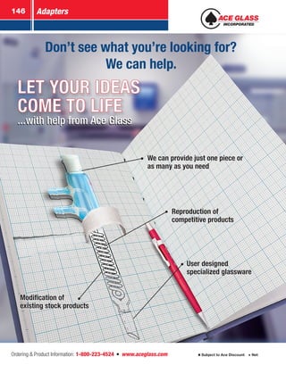 Adapters146
Ordering  Product Information: 1-800-223-4524  n  www.aceglass.com Subject to Ace Discount  Net
LET YOUR IDEAS
COME TO LIFE
...with help from Ace Glass...with help from Ace Glass
User designed
specialized glassware
Modification of
existing stock products
Reproduction of
competitive products
We can provide just one piece or
as many as you need
We can provide just one piece or
as many as you need
Reproduction of
competitive products
User designed
specialized glassware
Modification of
existing stock products
Don’t see what you’re looking for?
We can help.
 