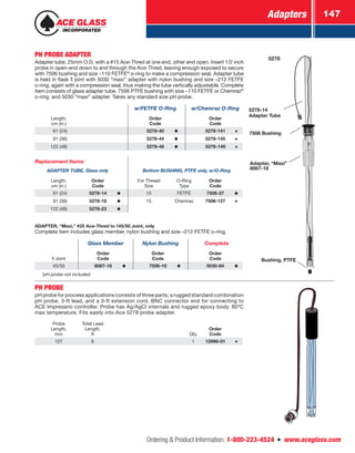Adapters 147
Ordering  Product Information: 1-800-223-4524  n  www.aceglass.com
PH PROBE ADAPTER
Adapter tube, 25mm O.D. with a #15 Ace‑Thred at one end, other end open. Insert 1/2 inch
probe in open-end down to and through the Ace‑Thred, leaving enough exposed to secure
with 7506 bushing and size –110 FETFE®
o‑ring to make a compression seal. Adapter tube
is held in flask  joint with 5030 “maxi” adapter with nylon bushing and size –212 FETFE
o‑ring, again with a compression seal, thus making the tube vertically adjustable. Complete
item consists of glass adapter tube, 7506 PTFE bushing with size –110 FETFE or Chemraz®
o‑ring, and 5030 “maxi” adapter. Takes any standard size pH probe.
w/FETFE O‑Ring w/Chemraz O‑Ring
Length,
cm (in.)
Order
Code
Order
Code
  61 (24) 5278-40 5278-141
  91 (36) 5278-44 5278-145
122 (48) 5278-48 5278-149
Replacement Items:
ADAPTER TUBE, Glass only Bottom BUSHING, PTFE only, w/O‑Ring
Length,
cm (in.)
Order
Code
For Thread
Size
O‑Ring
Type
Order
Code
  61 (24) 5278-14 15 FETFE 7506-27 
  91 (36) 5278-18 15 Chemraz 7506-127
122 (48) 5278-23
ADAPTER, “Maxi,” #25 Ace‑Thred to 45/50 Joint, only
Complete item includes glass member, nylon bushing and size –212 FETFE o-ring.
Glass Member Nylon Bushing Complete
Joint
Order
Code
Order
Code
Order
Code
45/50 8067-18 7506-10 5030-84
*pH probe not included.
5278-14
Adapter Tube
Bushing, PTFE
Adapter, “Maxi”
8067-18
7506 Bushing
5278
PH PROBE
pH probe for process applications consists of three parts; a rugged standard combination
pH probe, 3-ft lead, and a 3-ft extension cord. BNC connector end for connecting to
ACE Impresario controller. Probe has Ag/AgCl internals and rugged epoxy body. 80ºC
max temperature. Fits easily into Ace 5278 probe adapter.
Probe
Length,
mm
Total Lead
Length,
ft Qty
Order
Code
127 6 1 12990-01
 