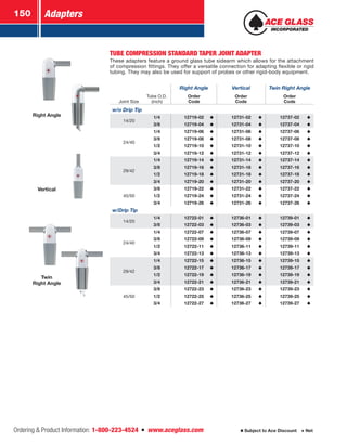 Adapters150
Ordering  Product Information: 1-800-223-4524  n  www.aceglass.com Subject to Ace Discount  Net
Right Angle
Twin
Right Angle
Vertical
TUBE COMPRESSION STANDARD TAPER JOINT ADAPTER
These adapters feature a ground glass tube sidearm which allows for the attachment
of compression fittings. They offer a versatile connection for adapting flexible or rigid
tubing. They may also be used for support of probes or other rigid-body equipment.
Right Angle Vertical Twin Right Angle
Joint Size
Tube O.D.
(inch)
Order
Code
Order
Code
Order
Code
w/o Drip Tip
14/20
1/4 12719-02 12731-02 12737-02
3/8 12719-04 12731-04 12737-04
24/40
1/4 12719-06 12731-06 12737-06
3/8 12719-08 12731-08 12737-08
1/2 12719-10 12731-10 12737-10
3/4 12719-12 12731-12 12737-12
29/42
1/4 12719-14 12731-14 12737-14
3/8 12719-16 12731-16 12737-16
1/2 12719-18 12731-18 12737-18
3/4 12719-20 12731-20 12737-20
45/50
3/8 12719-22 12731-22 12737-22
1/2 12719-24 12731-24 12737-24
3/4 12719-26 12731-26 12737-26
w/Drip Tip
14/20
1/4 12722-01 12736-01 12739-01
3/8 12722-03 12736-03 12739-03
24/40
1/4 12722-07 12736-07 12739-07
3/8 12722-09 12736-09 12739-09
1/2 12722-11 12736-11 12739-11
3/4 12722-13 12736-13 12739-13
29/42
1/4 12722-15 12736-15 12739-15
3/8 12722-17 12736-17 12739-17
1/2 12722-19 12736-19 12739-19
3/4 12722-21 12736-21 12739-21
45/50
3/8 12722-23 12736-23 12739-23
1/2 12722-25 12736-25 12739-25
3/4 12722-27 12736-27 12739-27
 
