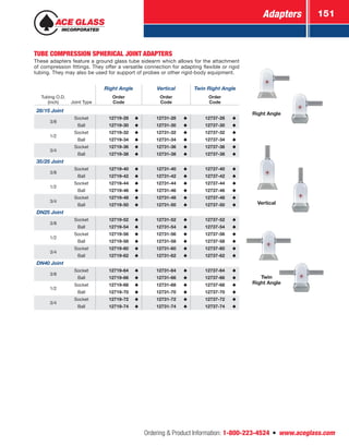 Adapters 151
Ordering  Product Information: 1-800-223-4524  n  www.aceglass.com
TUBE COMPRESSION SPHERICAL JOINT ADAPTERS
These adapters feature a ground glass tube sidearm which allows for the attachment
of compression fittings. They offer a versatile connection for adapting flexible or rigid
tubing. They may also be used for support of probes or other rigid-body equipment.
Right Angle Vertical Twin Right Angle
Tubing O.D.
(inch) Joint Type
Order
Code
Order
Code
Order
Code
28/15 Joint
3/8
Socket 12719-28 12731-28 12737-28
Ball 12719-30 12731-30 12737-30
1/2
Socket 12719-32 12731-32 12737-32
Ball 12719-34 12731-34 12737-34
3/4
Socket 12719-36 12731-36 12737-36
Ball 12719-38 12731-38 12737-38
35/25 Joint
3/8
Socket 12719-40 12731-40 12737-40
Ball 12719-42 12731-42 12737-42
1/2
Socket 12719-44 12731-44 12737-44
Ball 12719-46 12731-46 12737-46
3/4
Socket 12719-48 12731-48 12737-48
Ball 12719-50 12731-50 12737-50
DN25 Joint
3/8
Socket 12719-52 12731-52 12737-52
Ball 12719-54 12731-54 12737-54
1/2
Socket 12719-56 12731-56 12737-56
Ball 12719-58 12731-58 12737-58
3/4
Socket 12719-60 12731-60 12737-60
Ball 12719-62 12731-62 12737-62
DN40 Joint
3/8
Socket 12719-64 12731-64 12737-64
Ball 12719-66 12731-66 12737-66
1/2
Socket 12719-68 12731-68 12737-68
Ball 12719-70 12731-70 12737-70
3/4
Socket 12719-72 12731-72 12737-72
Ball 12719-74 12731-74 12737-74
Right Angle
Twin
Right Angle
Vertical
 